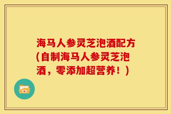 海马人参灵芝泡酒配方(自制海马人参灵芝泡酒,零添加超营养!) 海马人参灵芝泡酒配方(自制海马人参灵芝泡酒,零添加超营养!)