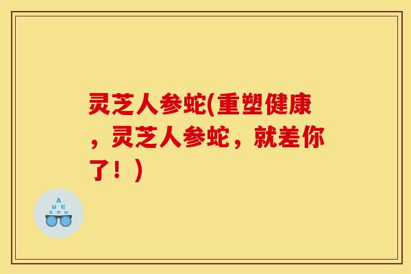 灵芝人参蛇(重塑健康,灵芝人参蛇,就差你了!) 灵芝人参蛇(重塑健康,灵芝人参蛇,就差你了!)