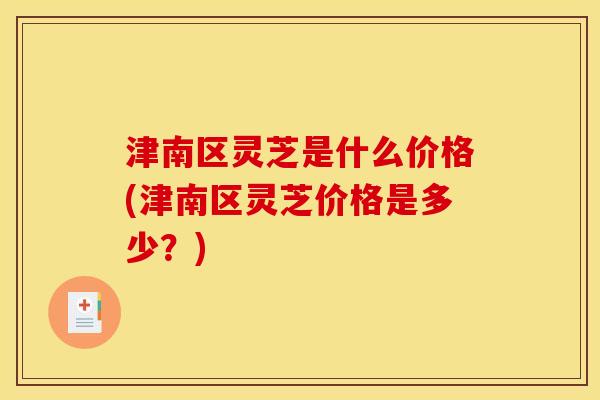 津南区灵芝是什么价格(津南区灵芝价格是多少?) 津南区灵芝是什么价格(津南区灵芝价格是多少?)