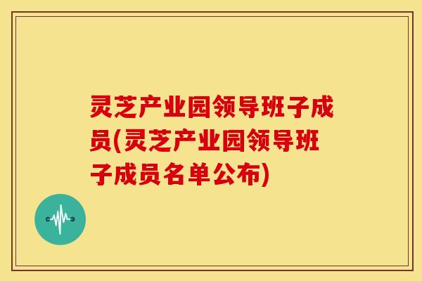 灵芝产业园领导班子成员(灵芝产业园领导班子成员名单公布) 灵芝产业园领导班子成员(灵芝产业园领导班子成员名单公布)
