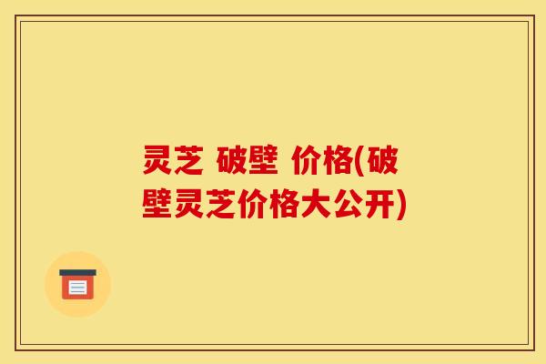 灵芝 破壁 价格(破壁灵芝价格大公开) 灵芝 破壁 价格(破壁灵芝价格大公开)