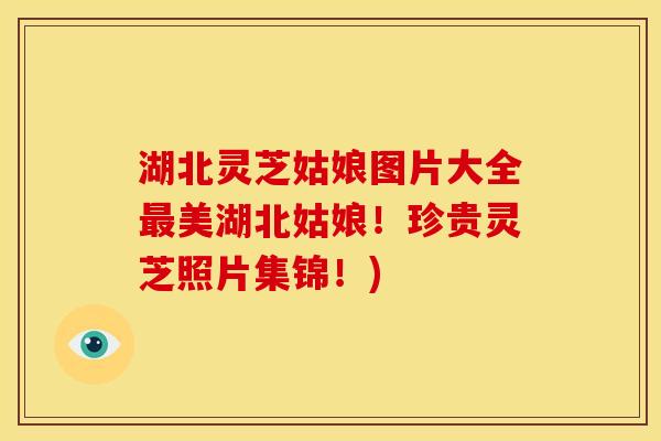 湖北灵芝姑娘图片大全美湖北姑娘!珍贵灵芝照片集锦!) 湖北灵芝姑娘图片大全美湖北姑娘!珍贵灵芝照片集锦!)