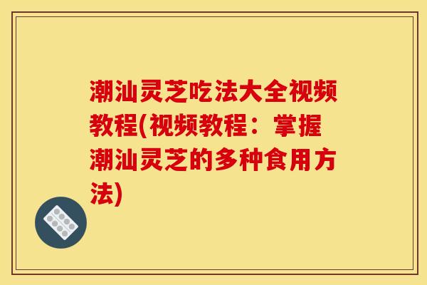 潮汕灵芝吃法大全视频教程(视频教程：掌握潮汕灵芝的多种食用方法)