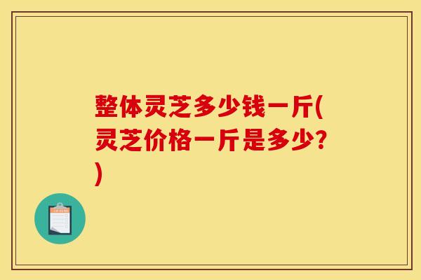 整体灵芝多少钱一斤(灵芝价格一斤是多少?) 整体灵芝多少钱一斤(灵芝价格一斤是多少?)