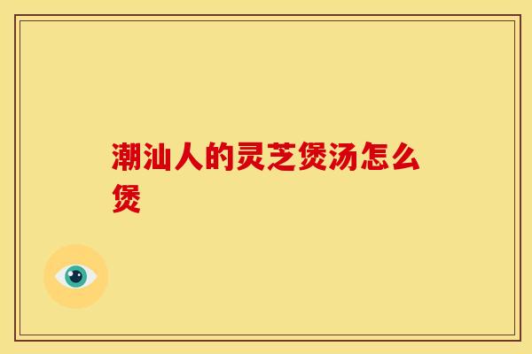 潮汕人的灵芝煲汤怎么煲