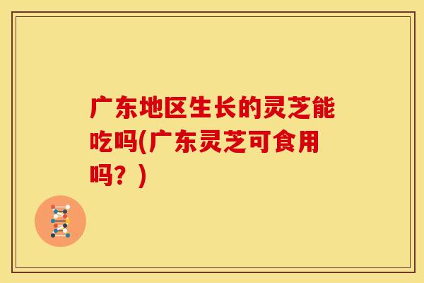 广东地区生长的灵芝能吃吗(广东灵芝可食用吗?) 广东地区生长的灵芝能吃吗(广东灵芝可食用吗?)