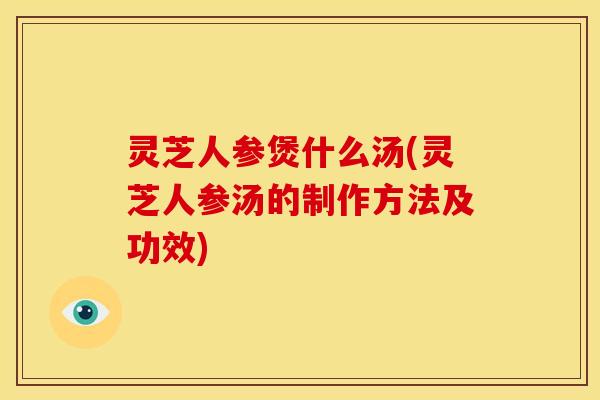 灵芝人参煲什么汤(灵芝人参汤的制作方法及功效) 灵芝人参煲什么汤(灵芝人参汤的制作方法及功效)