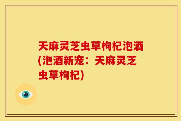 天麻灵芝虫草枸杞泡酒(泡酒新宠:天麻灵芝虫草枸杞) 天麻灵芝虫草枸杞泡酒(泡酒新宠:天麻灵芝虫草枸杞)