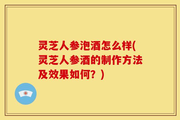 灵芝人参泡酒怎么样(灵芝人参酒的制作方法及效果如何?) 灵芝人参泡酒怎么样(灵芝人参酒的制作方法及效果如何?)