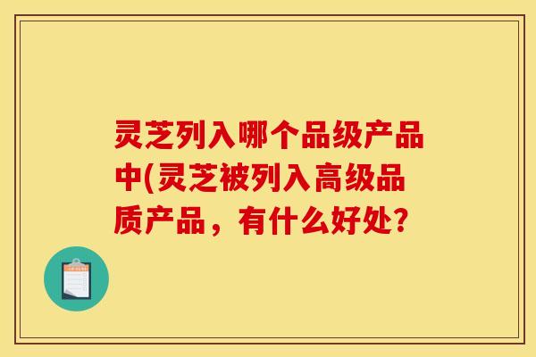 灵芝列入哪个品级产品中(灵芝被列入高级品质产品,有什么好处? 灵芝列入哪个品级产品中(灵芝被列入高级品质产品,有什么好处?