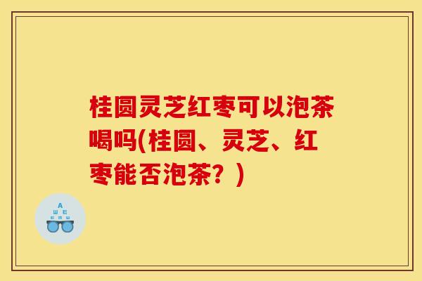 桂圆灵芝红枣可以泡茶喝吗(桂圆、灵芝、红枣能否泡茶?) 桂圆灵芝红枣可以泡茶喝吗(桂圆、灵芝、红枣能否泡茶?)