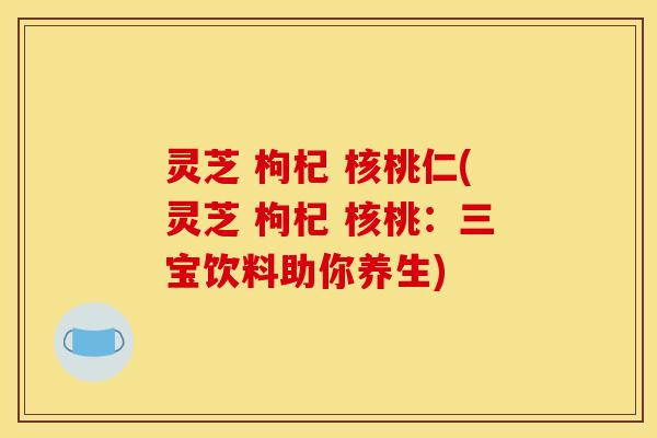 灵芝 枸杞 核桃仁(灵芝 枸杞 核桃:三宝饮料助你养生) 灵芝 枸杞 核桃仁(灵芝 枸杞 核桃:三宝饮料助你养生)