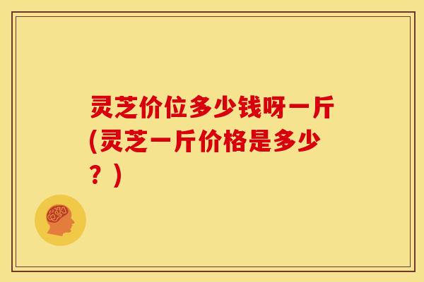 灵芝价位多少钱呀一斤(灵芝一斤价格是多少？)