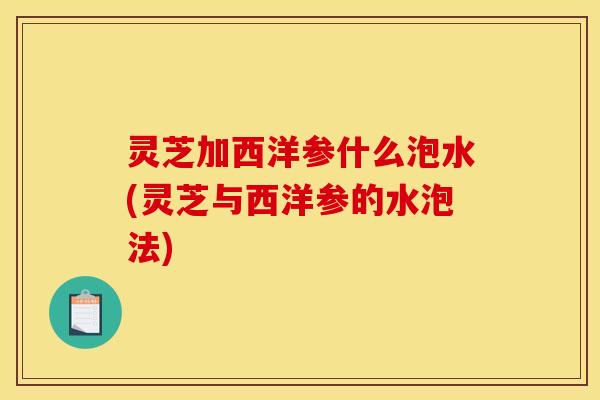 灵芝加西洋参什么泡水(灵芝与西洋参的水泡法) 灵芝加西洋参什么泡水(灵芝与西洋参的水泡法)
