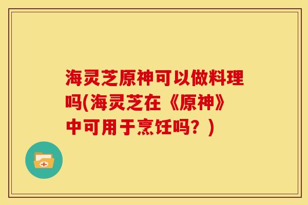 海灵芝原神可以做料理吗(海灵芝在《原神》中可用于烹饪吗?) 海灵芝原神可以做料理吗(海灵芝在《原神》中可用于烹饪吗?)
