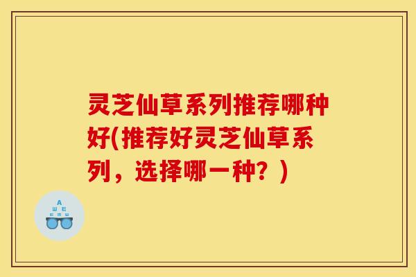 灵芝仙草系列推荐哪种好(推荐好灵芝仙草系列,选择哪一种?) 灵芝仙草系列推荐哪种好(推荐好灵芝仙草系列,选择哪一种?)