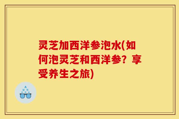 灵芝加西洋参泡水(如何泡灵芝和西洋参?享受养生之旅) 灵芝加西洋参泡水(如何泡灵芝和西洋参?享受养生之旅)