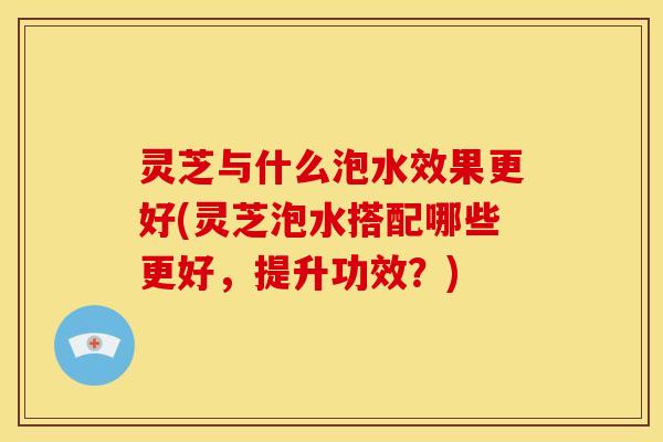灵芝与什么泡水效果更好(灵芝泡水搭配哪些更好，提升功效？)