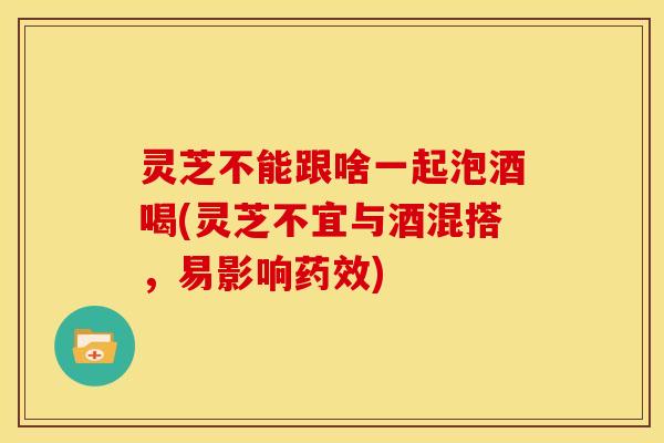 灵芝不能跟啥一起泡酒喝(灵芝不宜与酒混搭,易影响) 灵芝不能跟啥一起泡酒喝(灵芝不宜与酒混搭,易影响)