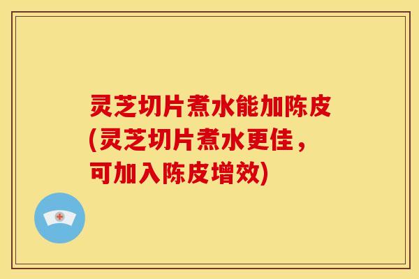 灵芝切片煮水能加陈皮(灵芝切片煮水更佳,可加入陈皮增效) 灵芝切片煮水能加陈皮(灵芝切片煮水更佳,可加入陈皮增效)