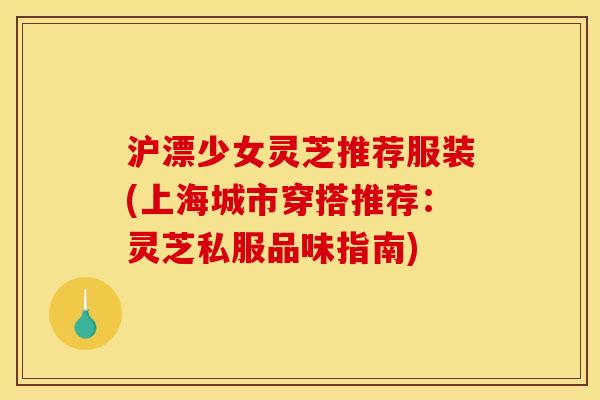 沪漂少女灵芝推荐服装(上海城市穿搭推荐:灵芝私服品味指南) 沪漂少女灵芝推荐服装(上海城市穿搭推荐:灵芝私服品味指南)