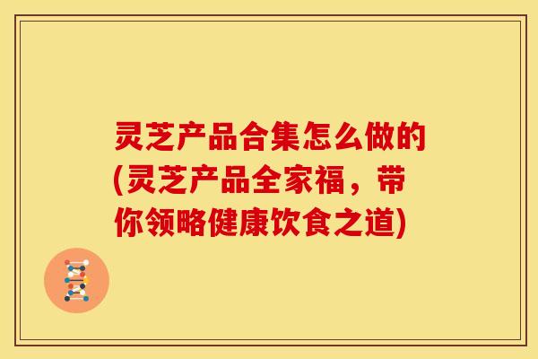 灵芝产品合集怎么做的(灵芝产品全家福,带你领略健康饮食之道) 灵芝产品合集怎么做的(灵芝产品全家福,带你领略健康饮食之道)