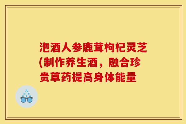 泡酒人参鹿茸枸杞灵芝(制作养生酒,融合珍贵草药提高身体能量 泡酒人参鹿茸枸杞灵芝(制作养生酒,融合珍贵草药提高身体能量