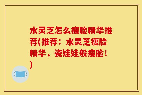 水灵芝怎么瘦脸精华推荐(推荐：水灵芝瘦脸精华，瓷娃娃般瘦脸！)