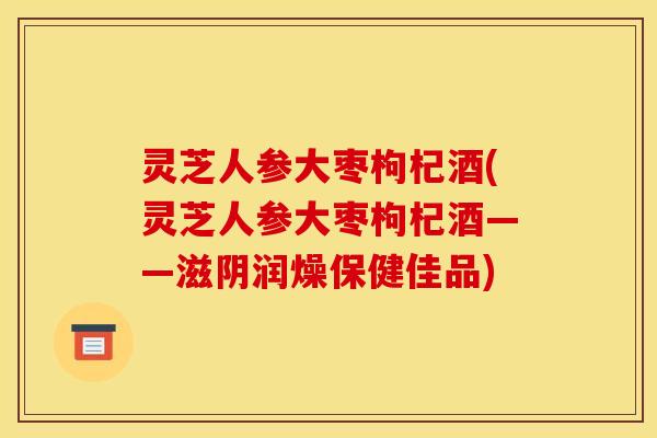 灵芝人参大枣枸杞酒(灵芝人参大枣枸杞酒——滋阴润燥保健佳品) 灵芝人参大枣枸杞酒(灵芝人参大枣枸杞酒——滋阴润燥保健佳品)