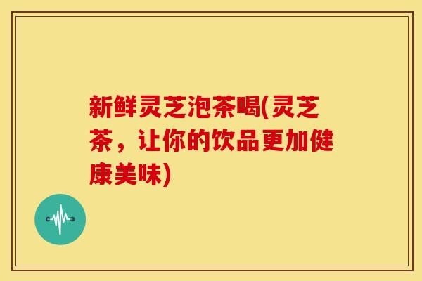新鲜灵芝泡茶喝(灵芝茶,让你的饮品更加健康美味) 新鲜灵芝泡茶喝(灵芝茶,让你的饮品更加健康美味)