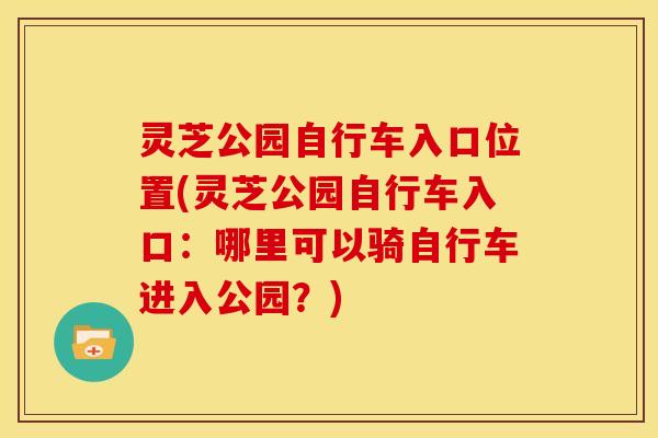 灵芝公园自行车入口位置(灵芝公园自行车入口:哪里可以骑自行车进入公园?) 灵芝公园自行车入口位置(灵芝公园自行车入口:哪里可以骑自行车进入公园?)