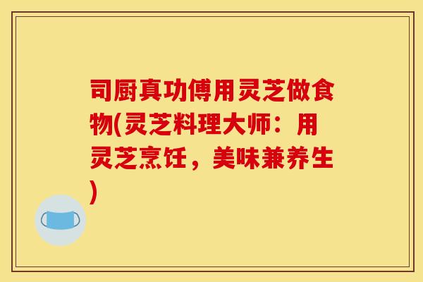 司厨真功傅用灵芝做食物(灵芝料理大师:用灵芝烹饪,美味兼养生) 司厨真功傅用灵芝做食物(灵芝料理大师:用灵芝烹饪,美味兼养生)