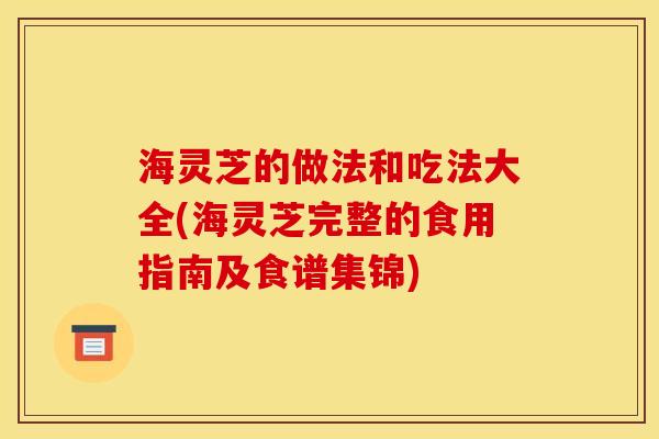 海灵芝的做法和吃法大全(海灵芝完整的食用指南及食谱集锦) 海灵芝的做法和吃法大全(海灵芝完整的食用指南及食谱集锦)