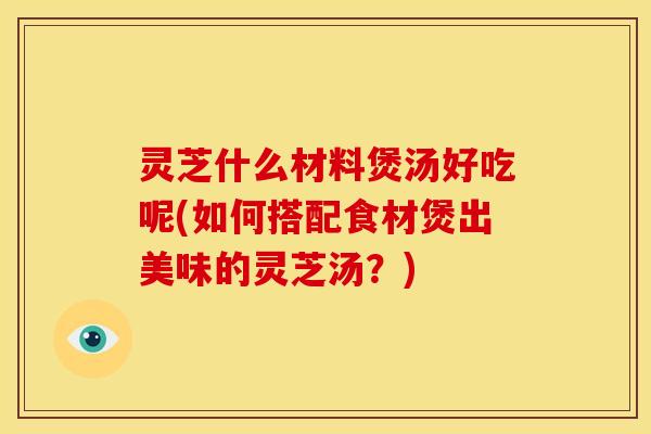 灵芝什么材料煲汤好吃呢(如何搭配食材煲出美味的灵芝汤？)