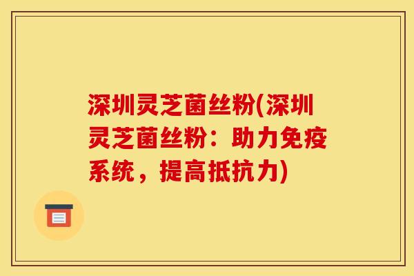 深圳灵芝菌丝粉(深圳灵芝菌丝粉:助力免疫系统,提高抵抗力) 深圳灵芝菌丝粉(深圳灵芝菌丝粉:助力免疫系统,提高抵抗力)