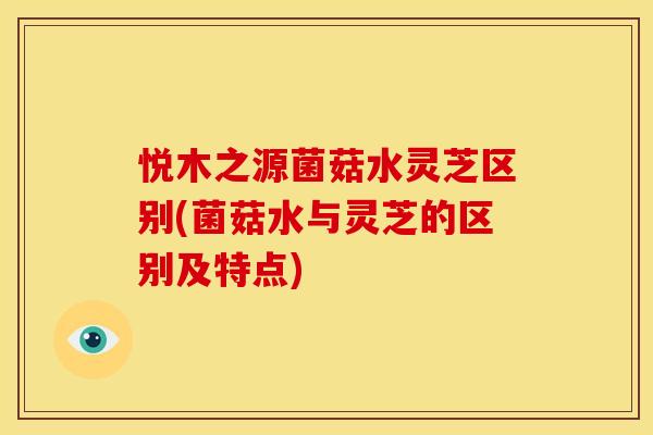 悦木之源菌菇水灵芝区别(菌菇水与灵芝的区别及特点)