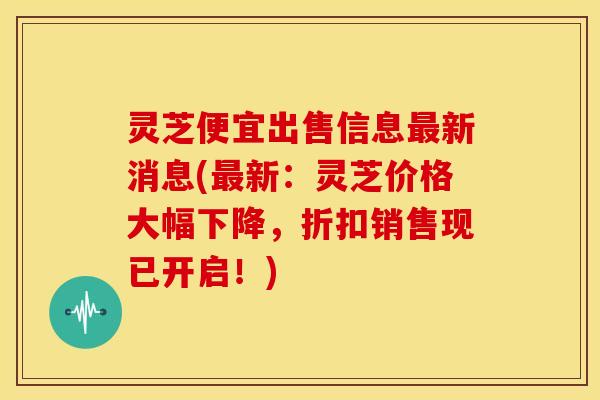 灵芝便宜出售信息新消息(新:灵芝价格大幅下降,折扣销售现已开启!) 灵芝便宜出售信息新消息(新:灵芝价格大幅下降,折扣销售现已开启!)