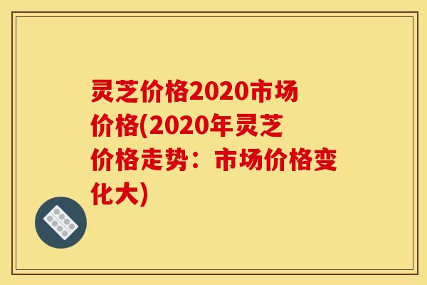 灵芝价格2020市场价格(2020年灵芝价格走势:市场价格变化大) 灵芝价格2020市场价格(2020年灵芝价格走势:市场价格变化大)