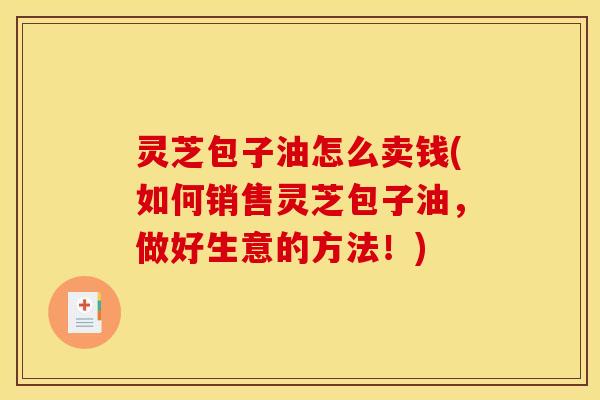 灵芝包子油怎么卖钱(如何销售灵芝包子油,做好生意的方法!) 灵芝包子油怎么卖钱(如何销售灵芝包子油,做好生意的方法!)