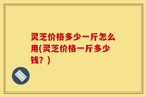 灵芝价格多少一斤怎么用(灵芝价格一斤多少钱?) 灵芝价格多少一斤怎么用(灵芝价格一斤多少钱?)