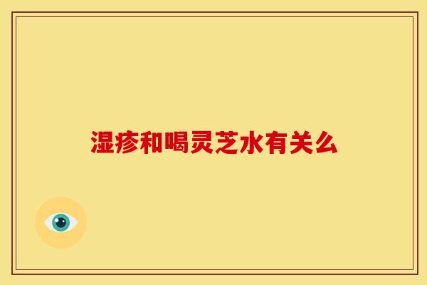 和喝灵芝水有关么 和喝灵芝水有关么
