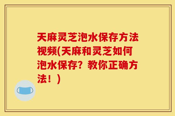 天麻灵芝泡水保存方法视频(天麻和灵芝如何泡水保存?教你正确方法!) 天麻灵芝泡水保存方法视频(天麻和灵芝如何泡水保存?教你正确方法!)