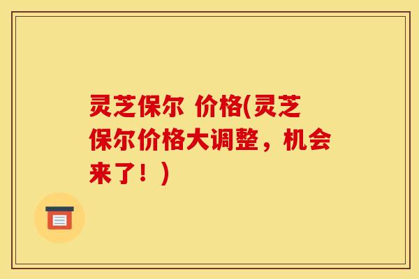 灵芝保尔 价格(灵芝保尔价格大调整,机会来了!) 灵芝保尔 价格(灵芝保尔价格大调整,机会来了!)