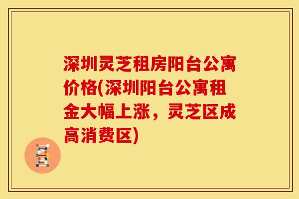 深圳灵芝租房阳台公寓价格(深圳阳台公寓租金大幅上涨,灵芝区成高消费区) 深圳灵芝租房阳台公寓价格(深圳阳台公寓租金大幅上涨,灵芝区成高消费区)
