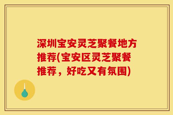 深圳宝安灵芝聚餐地方推荐(宝安区灵芝聚餐推荐，好吃又有氛围)
