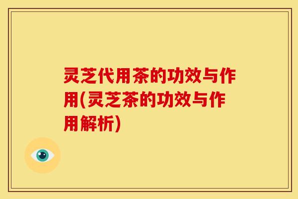 灵芝代用茶的功效与作用(灵芝茶的功效与作用解析)