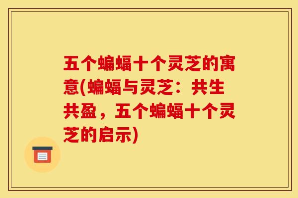 五个蝙蝠十个灵芝的寓意(蝙蝠与灵芝:共生共盈,五个蝙蝠十个灵芝的启示) 五个蝙蝠十个灵芝的寓意(蝙蝠与灵芝:共生共盈,五个蝙蝠十个灵芝的启示)