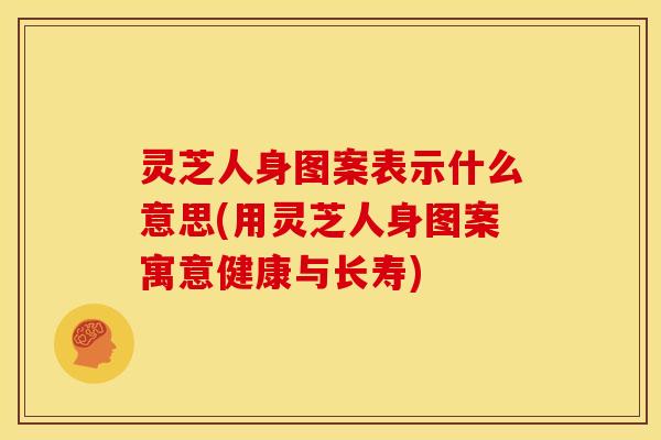 灵芝人身图案表示什么意思(用灵芝人身图案寓意健康与长寿) 灵芝人身图案表示什么意思(用灵芝人身图案寓意健康与长寿)