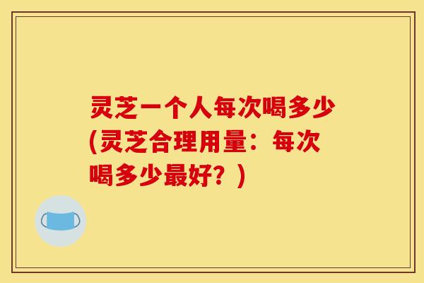 灵芝一个人每次喝多少(灵芝合理用量：每次喝多少好？)
