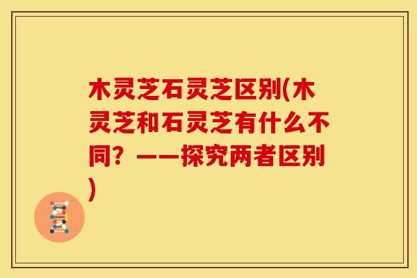 木灵芝石灵芝区别(木灵芝和石灵芝有什么不同？——探究两者区别)